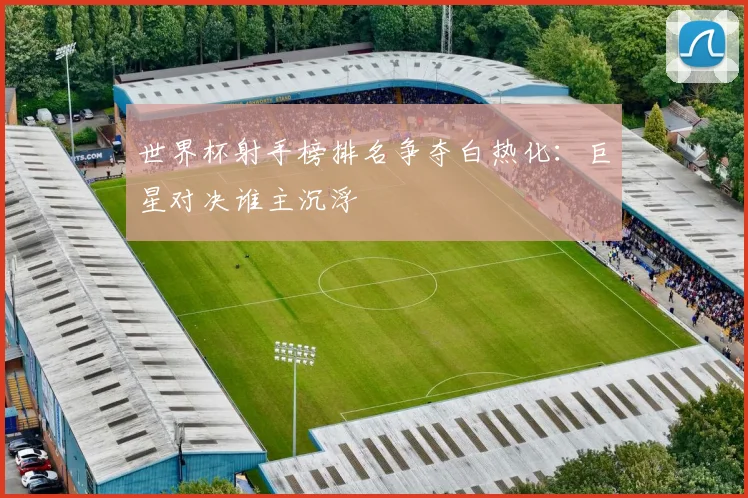 世界杯射手榜排名争夺白热化：巨星对决谁主沉浮