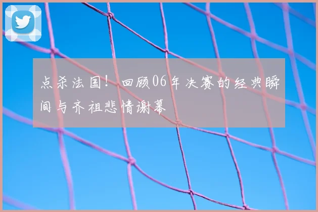 点杀法国！回顾06年决赛的经典瞬间与齐祖悲情谢幕