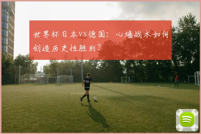 世界杯日本vs德国：心墙战术如何创造历史性胜利？