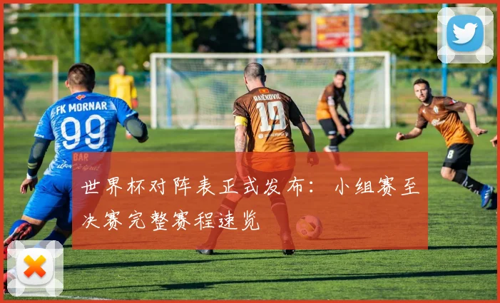 世界杯对阵表正式发布：小组赛至决赛完整赛程速览