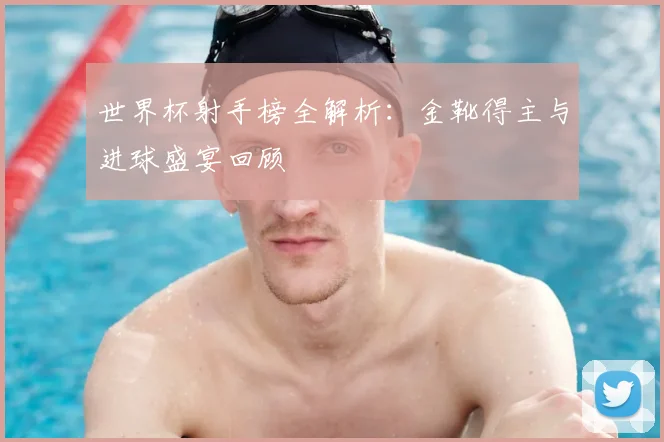 世界杯射手榜全解析：金靴得主与进球盛宴回顾