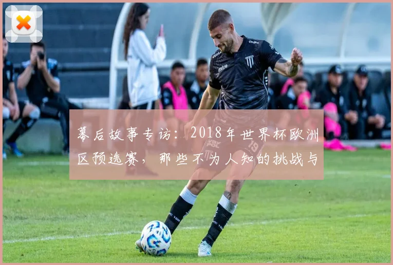幕后故事专访：2018年世界杯欧洲区预选赛，那些不为人知的挑战与转折