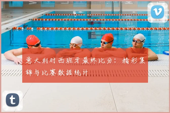 意大利对西班牙最终比分：精彩集锦与比赛数据统计