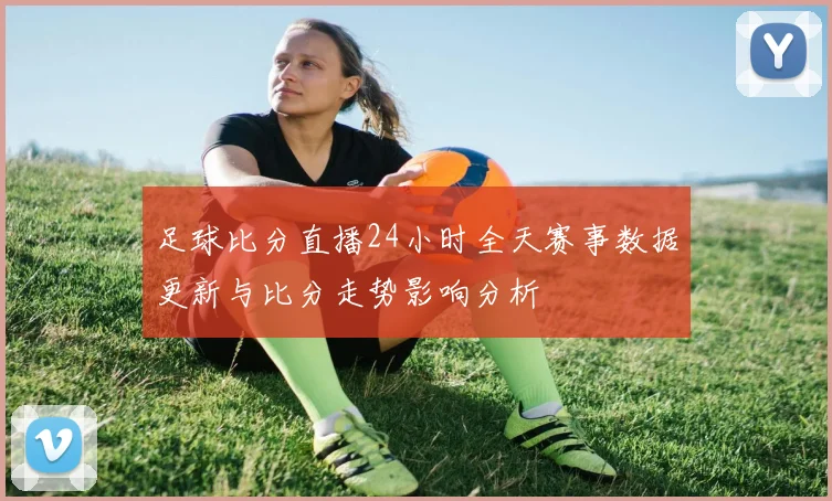 足球比分直播24小时全天赛事数据更新与比分走势影响分析