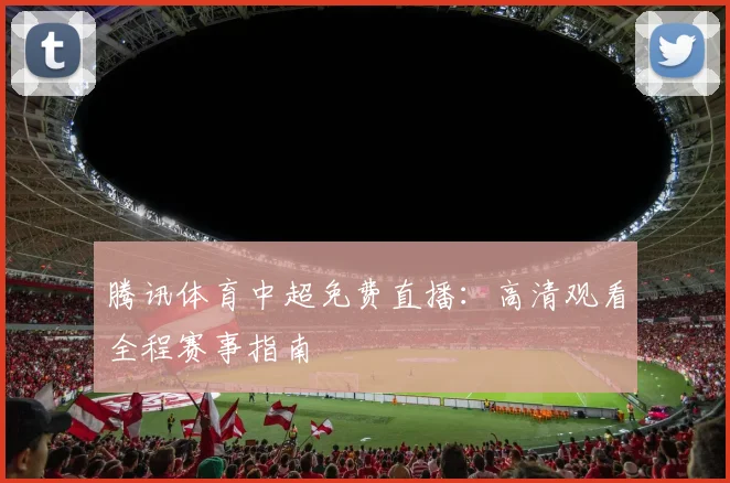 腾讯体育中超免费直播:高清观看全程赛事指南