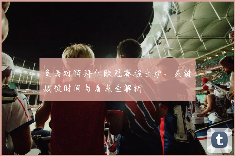 皇马对阵拜仁欧冠赛程出炉，关键战役时间与看点全解析