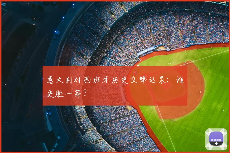 意大利对西班牙历史交锋记录:谁更胜一筹?