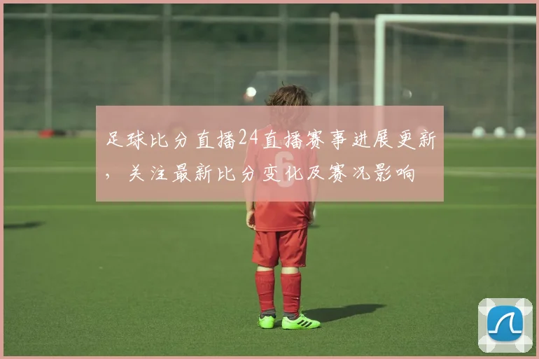 足球比分直播24直播赛事进展更新，关注最新比分变化及赛况影响