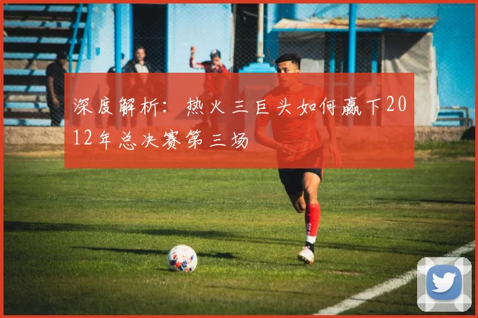 深度解析：热火三巨头如何赢下2012年总决赛第三场