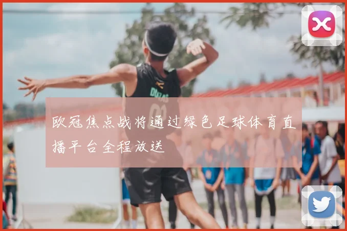 欧冠焦点战将通过绿色足球体育直播平台全程放送