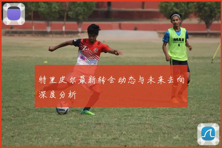 特里皮尔最新转会动态与未来去向深度分析