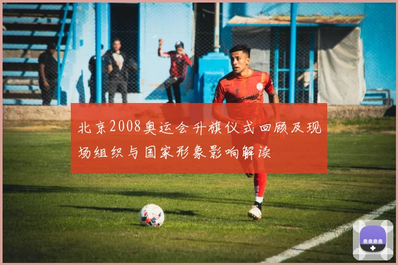 北京2008奥运会升旗仪式回顾及现场组织与国家形象影响解读