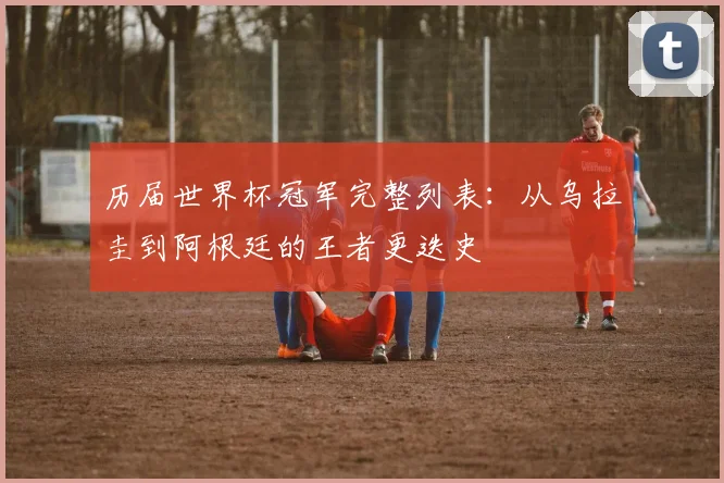历届世界杯冠军完整列表：从乌拉圭到阿根廷的王者更迭史
