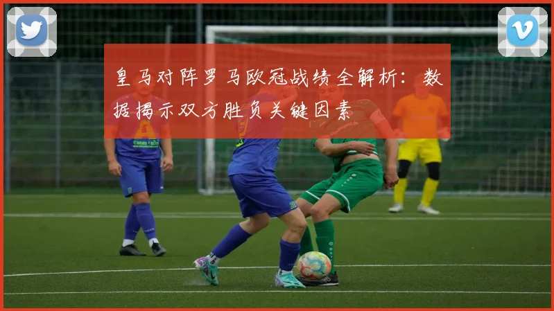 皇马对阵罗马欧冠战绩全解析：数据揭示双方胜负关键因素