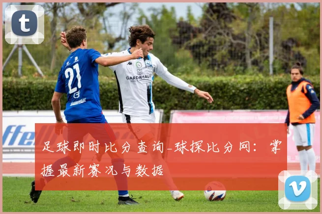 足球即时比分查询_球探比分网：掌握最新赛况与数据