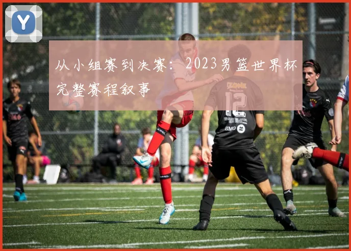 从小组赛到决赛：2023男篮世界杯完整赛程叙事