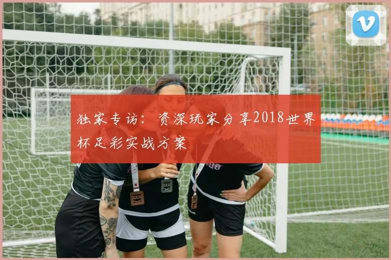 独家专访：资深玩家分享2018世界杯足彩实战方案